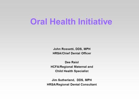 Oral Health Initiative John Rossetti, DDS, MPH HRSA/Chief Dental Officer Dee Raisl HCFA/Regional Maternal and Child Health Specialist Jim Sutherland, DDS,