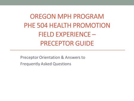 OREGON MPH PROGRAM PHE 504 HEALTH PROMOTION FIELD EXPERIENCE – PRECEPTOR GUIDE Preceptor Orientation & Answers to Frequently Asked Questions.