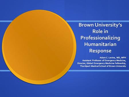 Brown University’s Role in Professionalizing Humanitarian Response Adam C. Levine, MD, MPH Assistant Professor of Emergency Medicine, Director, Global.
