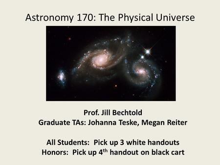 Astronomy 170: The Physical Universe Prof. Jill Bechtold Graduate TAs: Johanna Teske, Megan Reiter All Students: Pick up 3 white handouts Honors: Pick.