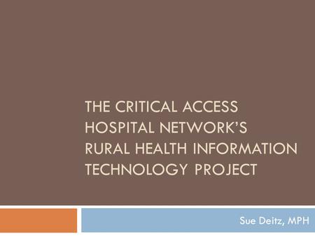 THE CRITICAL ACCESS HOSPITAL NETWORK’S RURAL HEALTH INFORMATION TECHNOLOGY PROJECT Sue Deitz, MPH.