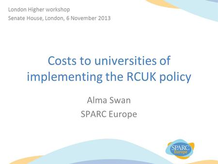 Costs to universities of implementing the RCUK policy Alma Swan SPARC Europe London Higher workshop Senate House, London, 6 November 2013.