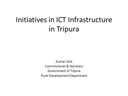 Initiatives in ICT Infrastructure in Tripura Kumar Alok Commissioner & Secretary Government of Tripura Rural Development Department.