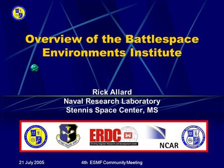 21 July 20054th ESMF Community Meeting Overview of the Battlespace Environments Institute Rick Allard Naval Research Laboratory Stennis Space Center, MS.