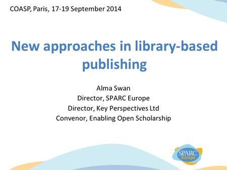 New approaches in library-based publishing Alma Swan Director, SPARC Europe Director, Key Perspectives Ltd Convenor, Enabling Open Scholarship COASP, Paris,