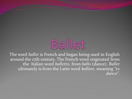 The word ballet is French and began being used in English around the 17th century. The French word originated from the Italian word balletto, from ballo.