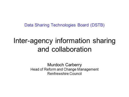Data Sharing Technologies Board (DSTB) Inter-agency information sharing and collaboration Murdoch Carberry Head of Reform and Change Management Renfrewshire.