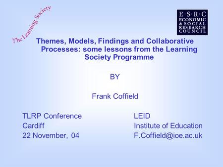 Themes, Models, Findings and Collaborative Processes: some lessons from the Learning Society Programme BY Frank Coffield TLRP ConferenceLEID CardiffInstitute.