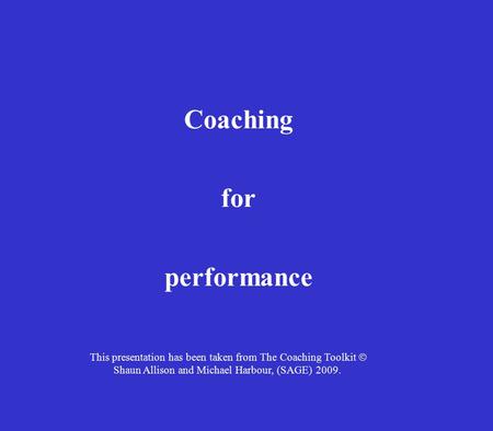Coaching for performance This presentation has been taken from The Coaching Toolkit  Shaun Allison and Michael Harbour, (SAGE) 2009.