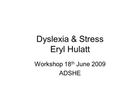 Dyslexia & Stress Eryl Hulatt Workshop 18 th June 2009 ADSHE.