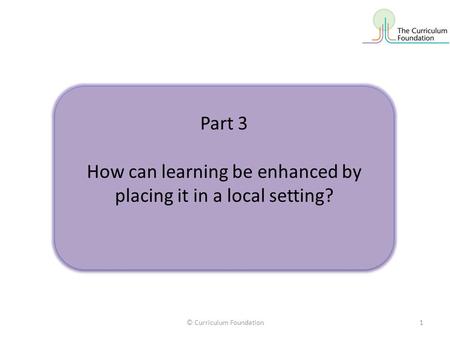 © Curriculum Foundation1 Part 3 How can learning be enhanced by placing it in a local setting? Part 3 How can learning be enhanced by placing it in a local.