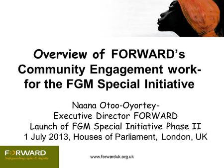 Www.forwarduk.org.uk Overview of FORWARD’s Community Engagement work- for the FGM Special Initiative Naana Otoo-Oyortey- Executive Director FORWARD Launch.