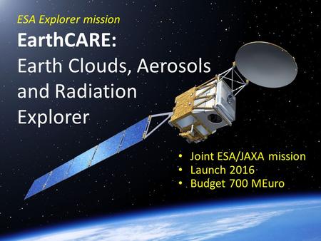 ESA Explorer mission EarthCARE: Earth Clouds, Aerosols and Radiation Explorer Joint ESA/JAXA mission Launch 2016 Budget 700 MEuro.