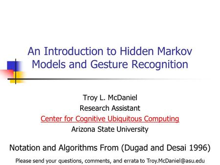 An Introduction to Hidden Markov Models and Gesture Recognition Troy L. McDaniel Research Assistant Center for Cognitive Ubiquitous Computing Arizona State.