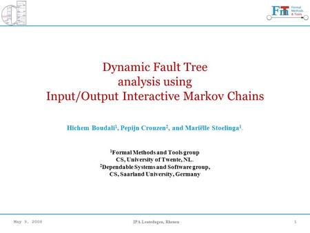 May 9, 2008IPA Lentedagen, Rhenen1 Dynamic Fault Tree analysis using Input/Output Interactive Markov Chains Hichem Boudali 1, Pepijn Crouzen 2, and Mariëlle.