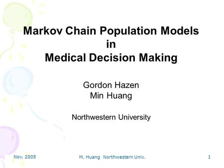 Nov. 2005 M. Huang Northwestern Univ. 1 Markov Chain Population Models in Medical Decision Making Gordon Hazen Min Huang Northwestern University.