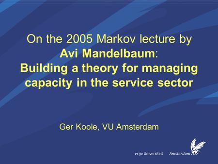 Vrije Universiteit Amsterdam On the 2005 Markov lecture by Avi Mandelbaum: Building a theory for managing capacity in the service sector Ger Koole, VU.