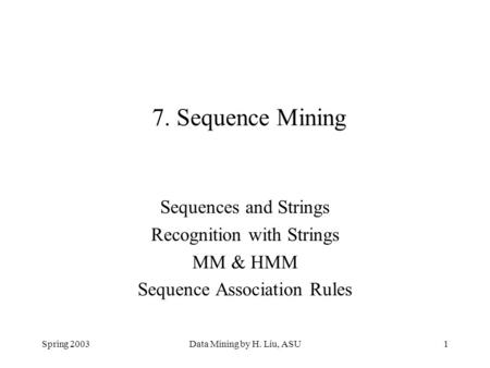 Spring 2003Data Mining by H. Liu, ASU1 7. Sequence Mining Sequences and Strings Recognition with Strings MM & HMM Sequence Association Rules.