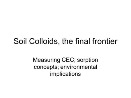 Soil Colloids, the final frontier Measuring CEC; sorption concepts; environmental implications.