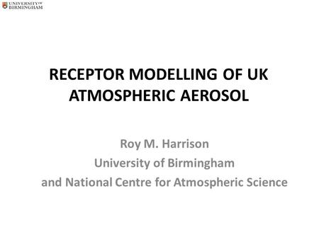 RECEPTOR MODELLING OF UK ATMOSPHERIC AEROSOL Roy M. Harrison University of Birmingham and National Centre for Atmospheric Science.