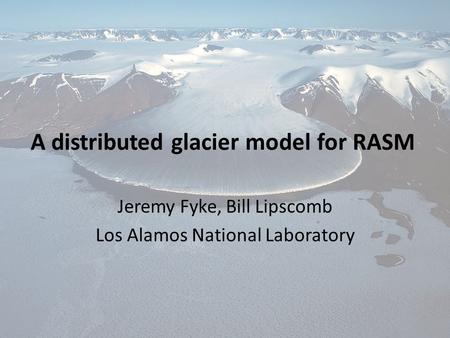 A distributed glacier model for RASM Jeremy Fyke, Bill Lipscomb Los Alamos National Laboratory.