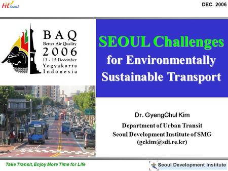 DEC. 2006 Seoul Development Institute Take Transit, Enjoy More Time for Life SEOUL Challenges for Environmentally Sustainable Transport Dr. GyengChul Kim.