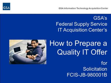 GSA Information Technology Acquisition Center GSA’s Federal Supply Service IT Acquisition Center’s How to Prepare a Quality IT Offer for Solicitation FCIS-JB-980001B.