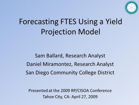 Forecasting FTES Using a Yield Projection Model Presented at the 2009 RP/CISOA Conference Tahoe City, CA: April 27, 2009 Sam Ballard, Research Analyst.