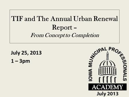 TIF and The Annual Urban Renewal Report – From Concept to Completion July 25, 2013 1 – 3pm.