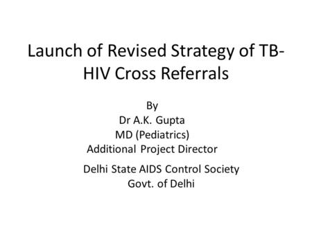 Launch of Revised Strategy of TB- HIV Cross Referrals Delhi State AIDS Control Society Govt. of Delhi By Dr A.K. Gupta MD (Pediatrics) Additional Project.
