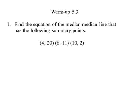 Warm-up 5.3 1.Find the equation of the median-median line that has the following summary points: (4, 20) (6, 11) (10, 2)