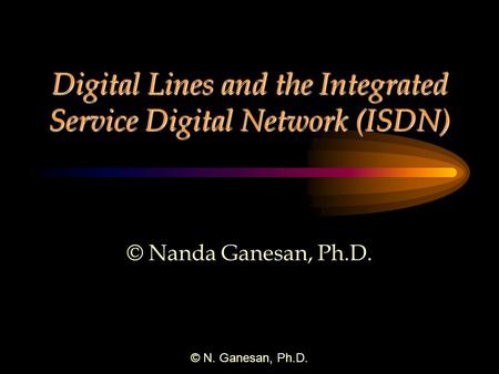 © N. Ganesan, Ph.D. Digital Lines and the Integrated Service Digital Network (ISDN) © Nanda Ganesan, Ph.D.