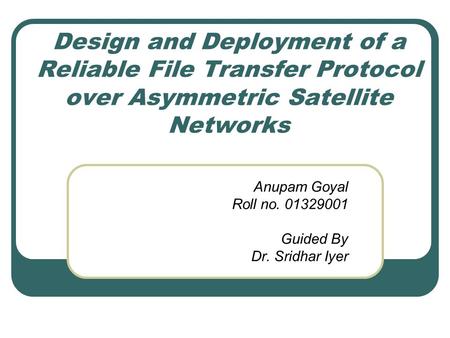 Design and Deployment of a Reliable File Transfer Protocol over Asymmetric Satellite Networks Anupam Goyal Roll no. 01329001 Guided By Dr. Sridhar Iyer.
