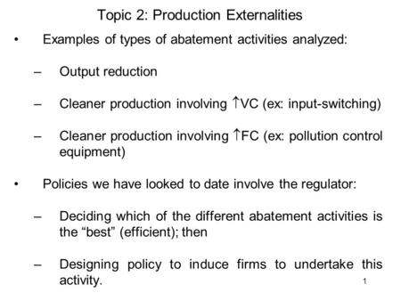 1 Topic 2: Production Externalities Examples of types of abatement activities analyzed: –Output reduction –Cleaner production involving  VC (ex: input-switching)