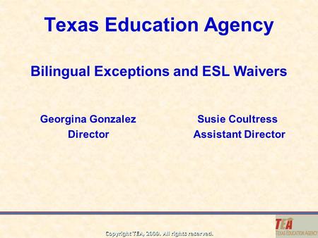 Copyright TEA, 2009. All rights reserved. Texas Education Agency Bilingual Exceptions and ESL Waivers Georgina Gonzalez Susie Coultress Director Assistant.