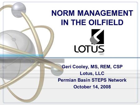NORM MANAGEMENT IN THE OILFIELD Geri Cooley, MS, REM, CSP Lotus, LLC Permian Basin STEPS Network October 14, 2008.