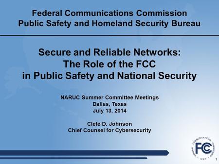 1 Federal Communications Commission Public Safety and Homeland Security Bureau NARUC Summer Committee Meetings Dallas, Texas July 13, 2014 Clete D. Johnson.