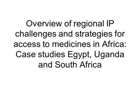 Overview of regional IP challenges and strategies for access to medicines in Africa: Case studies Egypt, Uganda and South Africa.
