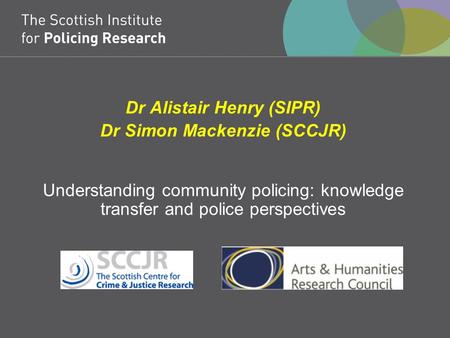 Dr Alistair Henry (SIPR) Dr Simon Mackenzie (SCCJR) Understanding community policing: knowledge transfer and police perspectives.