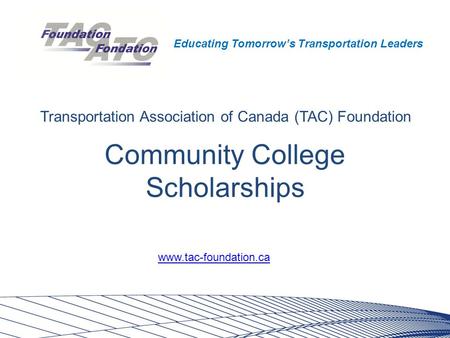 Educating Tomorrow’s Transportation Leaders Community College Scholarships Transportation Association of Canada (TAC) Foundation www.tac-foundation.ca.