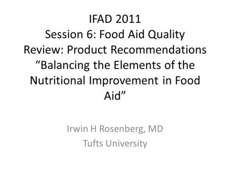 IFAD 2011 Session 6: Food Aid Quality Review: Product Recommendations “Balancing the Elements of the Nutritional Improvement in Food Aid” Irwin H Rosenberg,