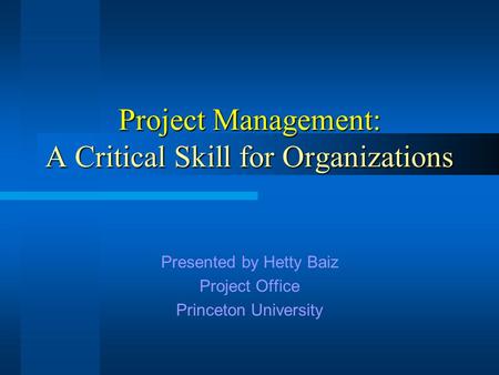 Project Management: A Critical Skill for Organizations Presented by Hetty Baiz Project Office Princeton University.