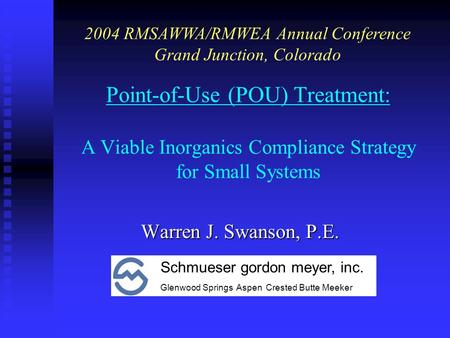 Point-of-Use (POU) Treatment: A Viable Inorganics Compliance Strategy for Small Systems Warren J. Swanson, P.E. 2004 RMSAWWA/RMWEA Annual Conference Grand.