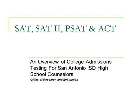 SAT, SAT II, PSAT & ACT An Overview of College Admissions Testing For San Antonio ISD High School Counselors Office of Research and Evaluation.