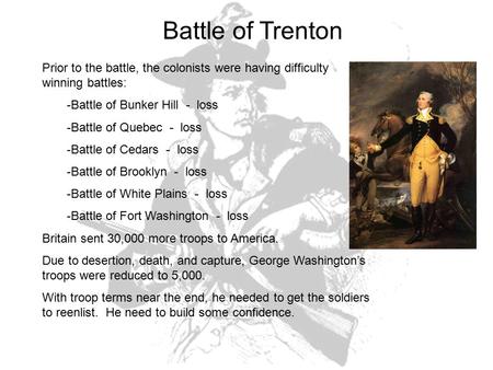 Battle of Trenton Prior to the battle, the colonists were having difficulty winning battles: -Battle of Bunker Hill - loss -Battle of Quebec - loss -Battle.