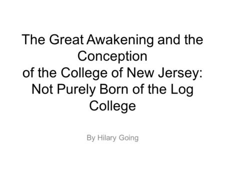 The Great Awakening and the Conception of the College of New Jersey: Not Purely Born of the Log College By Hilary Going.