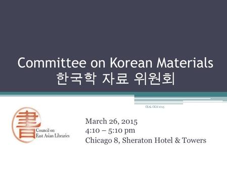 Committee on Korean Materials 한국학 자료 위원회 March 26, 2015 4:10 – 5:10 pm Chicago 8, Sheraton Hotel & Towers CEAL CKM 2015.