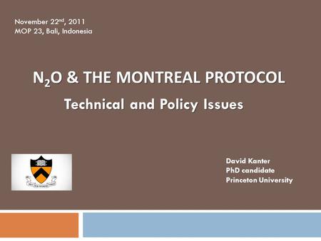 N 2 O & THE MONTREAL PROTOCOL Technical and Policy Issues David Kanter PhD candidate Princeton University November 22 nd, 2011 MOP 23, Bali, Indonesia.