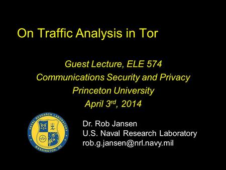 On Traffic Analysis in Tor Guest Lecture, ELE 574 Communications Security and Privacy Princeton University April 3 rd, 2014 Dr. Rob Jansen U.S. Naval Research.