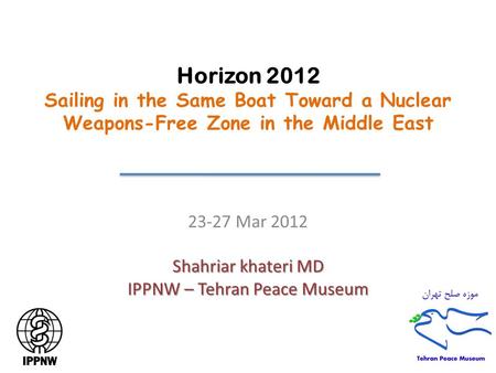 Horizon 2012 Sailing in the Same Boat Toward a Nuclear Weapons-Free Zone in the Middle East 23-27 Mar 2012 Shahriar khateri MD IPPNW – Tehran Peace Museum.